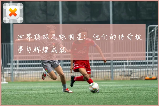 世界顶级足球明星:他们的传奇故事与辉煌成就