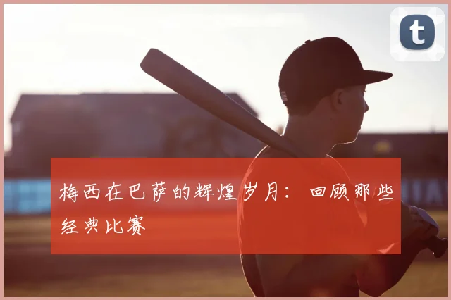 梅西在巴萨的辉煌岁月:回顾那些经典比赛