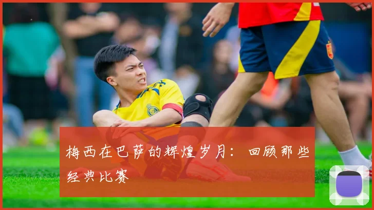 梅西在巴萨的辉煌岁月:回顾那些经典比赛
